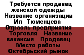 Требуется продавец женской одежды › Название организации ­ Ип “Тюменцева“ › Отрасль предприятия ­ Торговля › Название вакансии ­ Продавец › Место работы ­ Октябрьский рынок › Минимальный оклад ­ 20 000 › Максимальный оклад ­ 40 000 › Процент ­ 9 › Возраст от ­ 18 › Возраст до ­ 45 - Томская обл. Работа » Вакансии   . Томская обл.